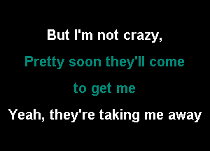 But I'm not crazy,
Pretty soon they'll come

to get me

Yeah, they're taking me away