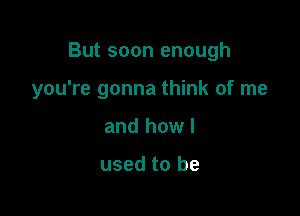 But soon enough

you're gonna think of me
and howl

used to be