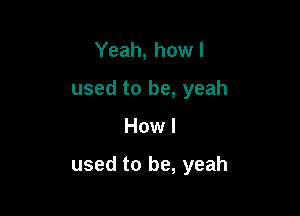 Yeah, howl
used to be, yeah

How I

used to be, yeah