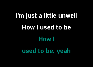 I'm just a little unwell
How I used to be

How I

used to be, yeah