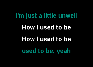 I'm just a little unwell
How I used to be

How I used to be

used to be, yeah