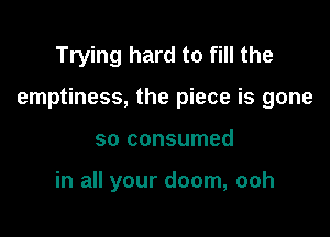 Trying hard to fill the

emptiness, the piece is gone

so consumed

in all your doom, ooh