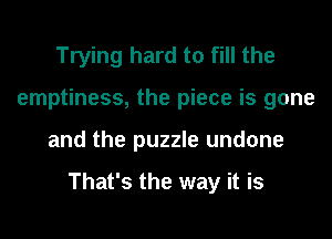 Trying hard to fill the
emptiness, the piece is gone
and the puzzle undone

That's the way it is