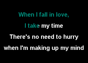 When I fall in love,
I take my time

There's no need to hurry

when I'm making up my mind