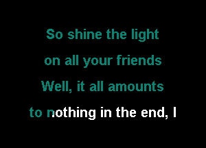 So shine the light

on all your friends
Well, it all amounts

to nothing in the end, I