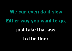 We can even do it slow

Either way you want to go,

just take that ass

to the floor