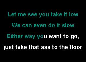 Let me see you take it low
We can even do it slow
Either way you want to go,

just take that ass to the floor