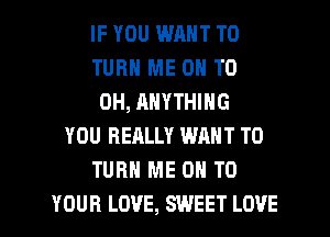 IF YOU WM T0
TURN ME ON TO
0H, ANYTHING
YOU REALLY WANT TO
TURN ME ON TO
YOUR LOVE, SWEET LOVE