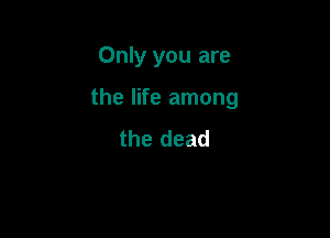 Only you are

the life among

the dead