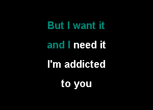 But I want it
and I need it

I'm addicted

to you