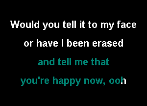 Would you tell it to my face

or have I been erased
and tell me that

you're happy now, ooh