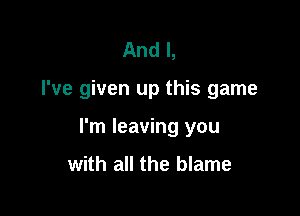 And I,

I've given up this game

I'm leaving you

with all the blame