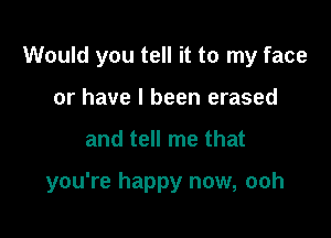 Would you tell it to my face

or have I been erased
and tell me that

you're happy now, ooh