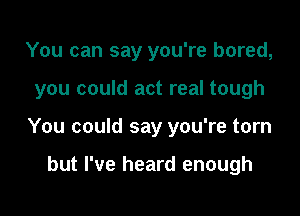 You can say you're bored,

you could act real tough

You could say you're torn

but I've heard enough