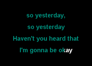 so yesterday,

so yesterday

Haven't you heard that

I'm gonna be okay