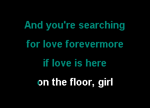 And you're searching

for love forevermore
if love is here

on the floor, girl