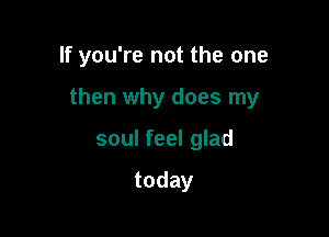 If you're not the one

then why does my
soul feel glad

today