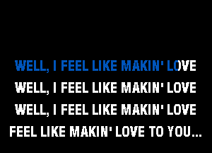 WELL, I FEEL LIKE MAKIII' LOVE
WELL, I FEEL LIKE MAKIII' LOVE
WELL, I FEEL LIKE MAKIII' LOVE
FEEL LIKE MAKIII' LOVE TO YOU...
