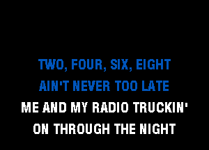 TWO, FOUR, SIX, EIGHT
AIN'T NEVER TOO LATE
ME AND MY RADIO TRUCKIN'
0 THROUGH THE NIGHT