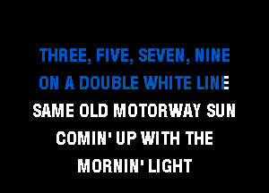THREE, FIVE, SEVEN, NINE
ON A DOUBLE WHITE LINE
SAME OLD MOTOBWAY SUN
COMIH' UP WITH THE
MORHIH' LIGHT