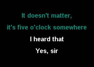 It doesn't matter,

it's five o'clock somewhere

I heard that

Yes, sir