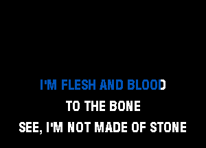 I'M FLESH AND BLOOD
TO THE BONE
SEE, I'M NOT MADE OF STONE