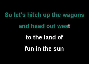 So let's hitch up the wagons

and head out west
to the land of

fun in the sun