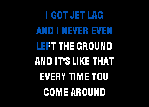 I GOT JET LAG
AND I NEVER EVEN
LEFT THE GROUND

AND IT'S LIKE THAT
EVERY TIME YOU
COME AROUND