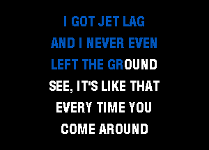 I GOT JET LAG
AND I NEVER EVEN
LEFT THE GROUND

SEE, IT'S LIKE THAT
EVERY TIME YOU
COME AROUND