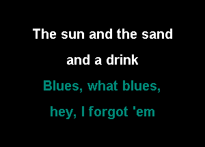 The sun and the sand
and a drink

Blues, what blues,

hey, I forgot 'em