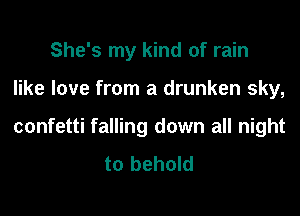 She's my kind of rain

like love from a drunken sky,

confetti falling down all night
to behold