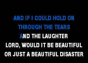 AND IF I COULD HOLD 0
THROUGH THE TEARS
AND THE LAUGHTER
LORD, WOULD IT BE BERUTIFUL
0R JUST A BERUTIFUL DISASTER