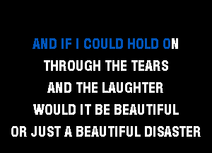 AND IF I COULD HOLD 0
THROUGH THE TEARS
AND THE LAUGHTER
WOULD IT BE BERUTIFUL
0R JUST A BERUTIFUL DISASTER