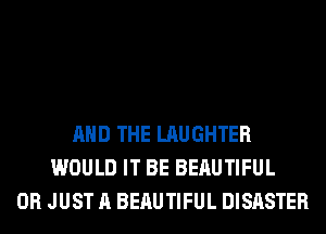 AND THE LAUGHTER
WOULD IT BE BERUTIFUL
0R JUST A BERUTIFUL DISASTER