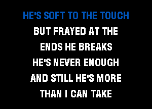 HE'S SOFT TO THE TOUCH
BUT FRMED RT THE
ENDS HE BREAKS
HE'S NEVER ENOUGH
AND STILL HE'S MORE
THAN I CAN TAKE