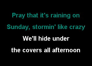 Pray that it's raining on

Sunday, stormin' like crazy

We'll hide under

the covers all afternoon