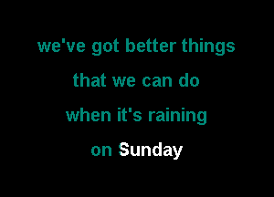 we've got better things

that we can do
when it's raining

on Sunday