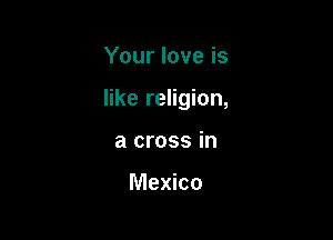 Your love is

like religion,

a cross in

Mexico
