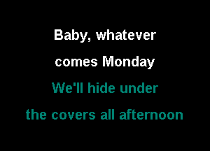Baby, whatever

comes Monday
We'll hide under

the covers all afternoon
