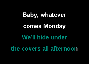 Baby, whatever

comes Monday
We'll hide under

the covers all afternoon
