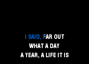 I SAID, FAR OUT
WHAT A DAY
A YEAR, A LIFE IT IS