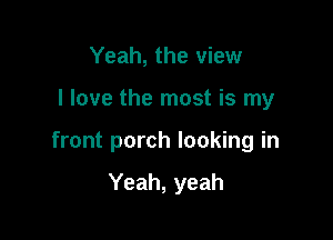 Yeah, the view

I love the most is my

front porch looking in

Yeah, yeah