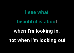 I see what
beautiful is about

when I'm looking in,

not when I'm looking out