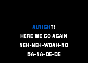 ALRIGHT!

HERE WE GO AGAIN
NEH-HEH-WOAH-NO
BA-HA-DE-DE