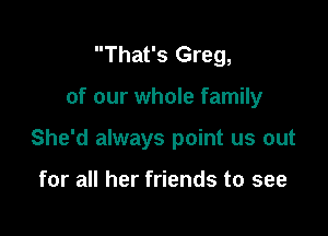 That's Greg,

of our whole family

She'd always point us out

for all her friends to see