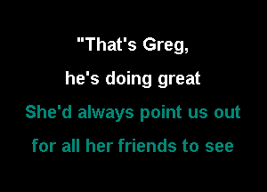 That's Greg,

he's doing great

She'd always point us out

for all her friends to see