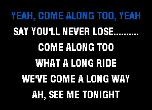 YEAH, COME ALONG T00, YEAH
SAY YOU'LL NEVER LOSE ..........
COME ALONG T00
WHAT A LONG RIDE
WE'VE COME A LONG WAY
AH, SEE ME TONIGHT