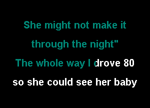 She might not make it
through the night
The whole way I drove 80

so she could see her baby