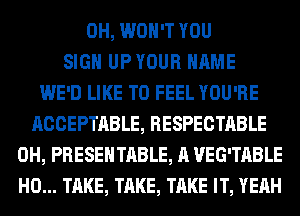 0H, WON'T YOU
SIGN UPYOUR NAME
WE'D LIKE TO FEEL YOU'RE
ACCEPTABLE, RESPECTABLE
0H, PRESENTABLE, A VEG'TABLE
H0... TAKE, TAKE, TAKE IT, YEAH