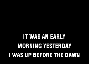 IT WAS AN EARLY
MORNING YESTERDAY
I WAS UP BEFORE THE DAWN